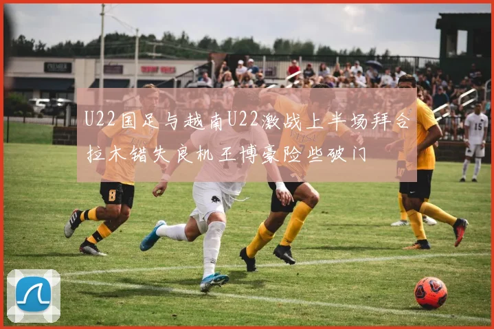 U22国足与越南U22激战上半场拜合拉木错失良机王博豪险些破门