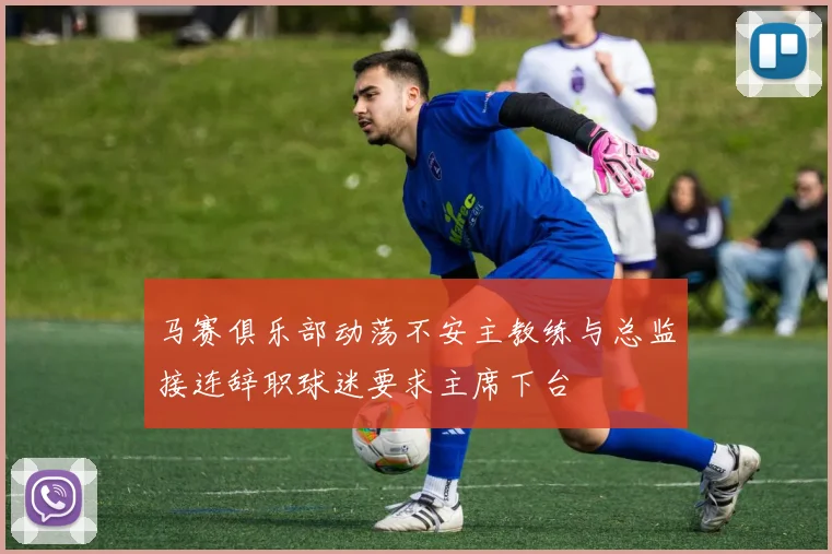 马赛俱乐部动荡不安主教练与总监接连辞职球迷要求主席下台