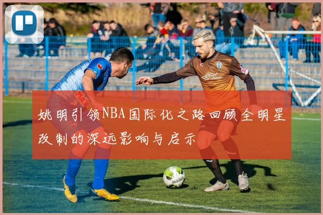 姚明引领NBA国际化之路回顾全明星改制的深远影响与启示
