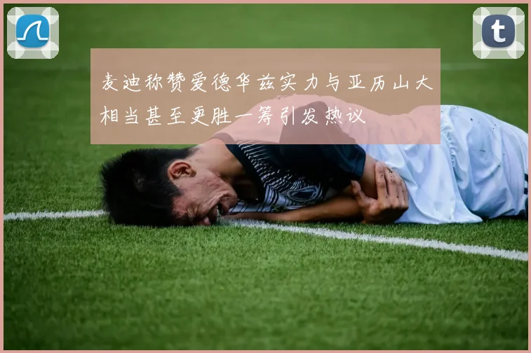 麦迪称赞爱德华兹实力与亚历山大相当甚至更胜一筹引发热议