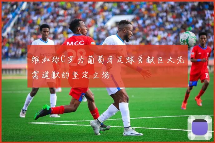 维加称C罗为葡萄牙足球贡献巨大无需道歉的坚定立场