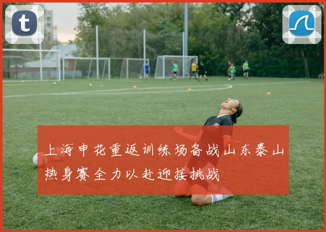 上海申花重返训练场备战山东泰山热身赛全力以赴迎接挑战