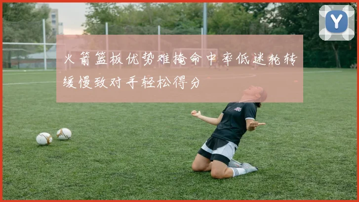 火箭篮板优势难掩命中率低迷轮转缓慢致对手轻松得分
