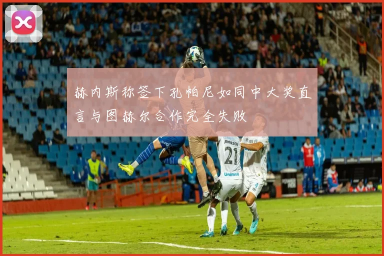 赫内斯称签下孔帕尼如同中大奖直言与图赫尔合作完全失败