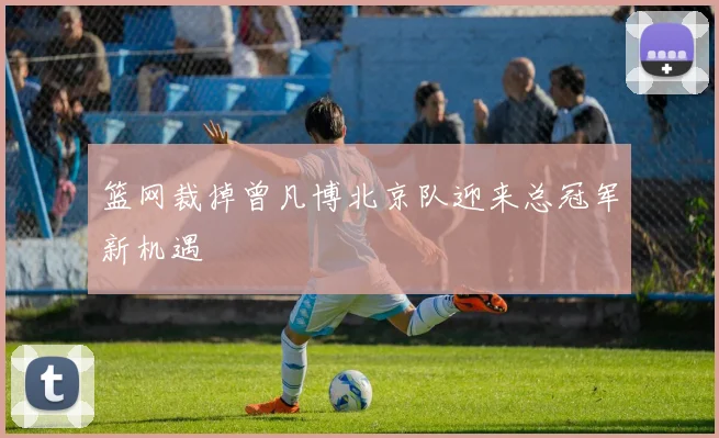 篮网裁掉曾凡博北京队迎来总冠军新机遇