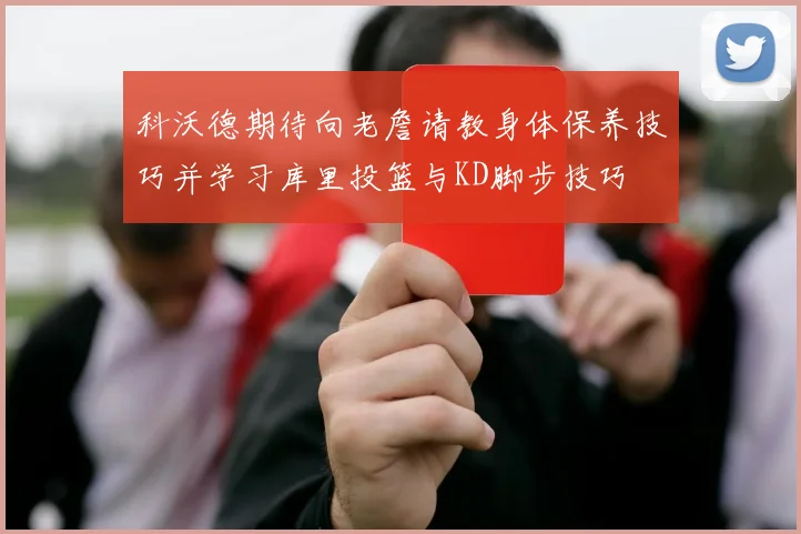 科沃德期待向老詹请教身体保养技巧并学习库里投篮与KD脚步技巧