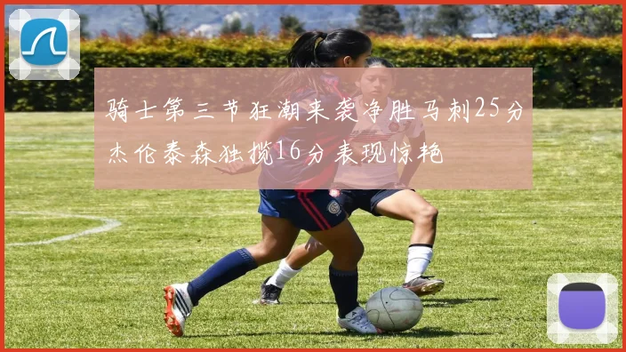 骑士第三节狂潮来袭净胜马刺25分杰伦泰森独揽16分表现惊艳