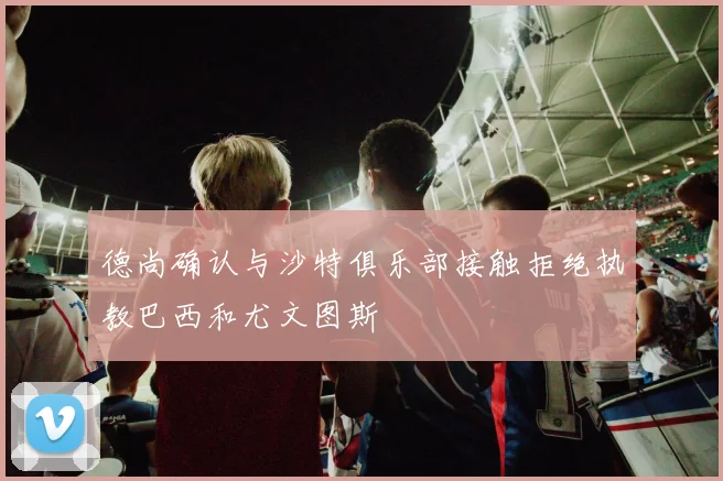 德尚确认与沙特俱乐部接触拒绝执教巴西和尤文图斯