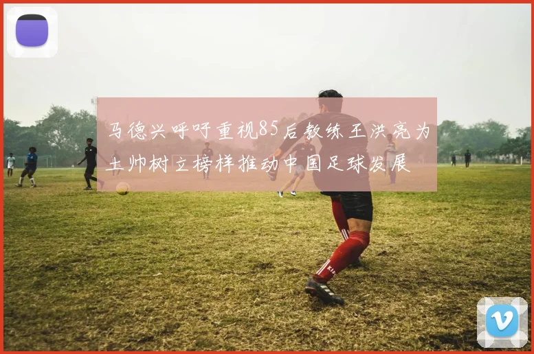 马德兴呼吁重视85后教练王洪亮为土帅树立榜样推动中国足球发展