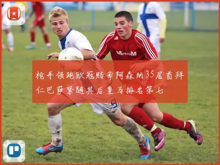 枪手领跑欧冠赔率阿森纳35居首拜仁巴萨紧随其后皇马排名第七