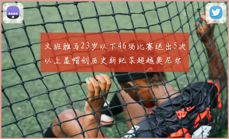 文班雅马23岁以下46场比赛送出5次以上盖帽创历史新纪录超越奥尼尔