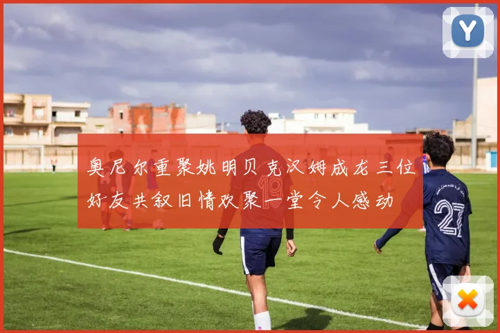 奥尼尔重聚姚明贝克汉姆成龙三位好友共叙旧情欢聚一堂令人感动