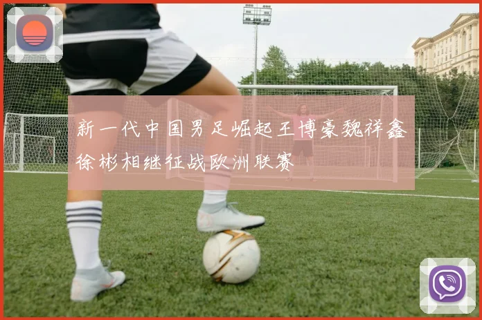 新一代中国男足崛起王博豪魏祥鑫徐彬相继征战欧洲联赛