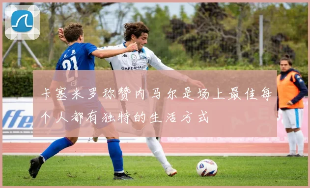 卡塞米罗称赞内马尔是场上最佳每个人都有独特的生活方式