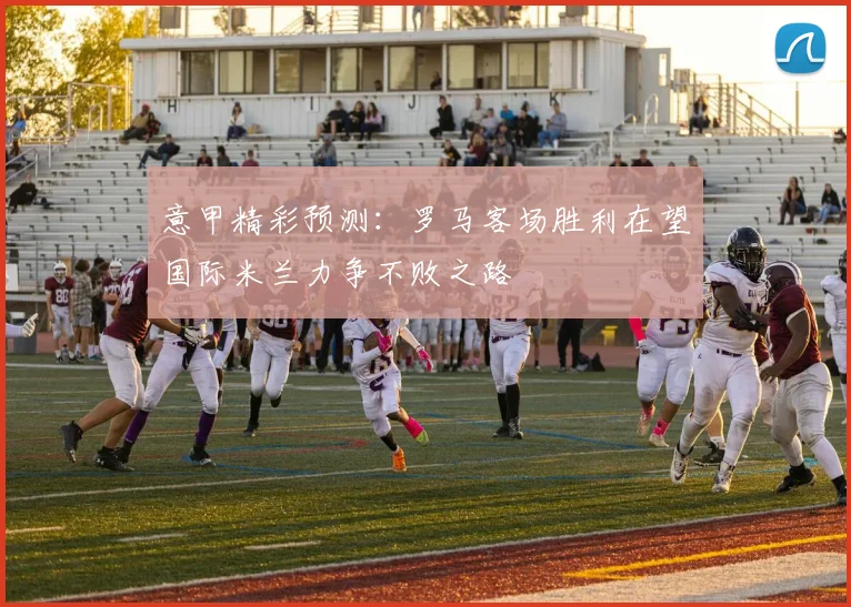 意甲精彩预测：罗马客场胜利在望国际米兰力争不败之路