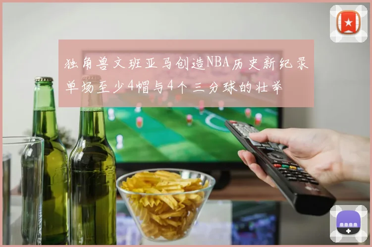 独角兽文班亚马创造NBA历史新纪录单场至少4帽与4个三分球的壮举