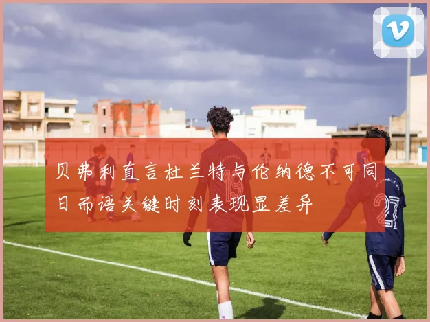 贝弗利直言杜兰特与伦纳德不可同日而语关键时刻表现显差异