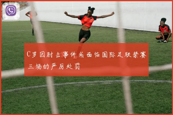 C罗因肘击事件或面临国际足联禁赛三场的严厉处罚