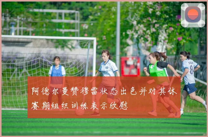 阿德尔曼赞穆雷状态出色并对其休赛期组织训练表示欣慰
